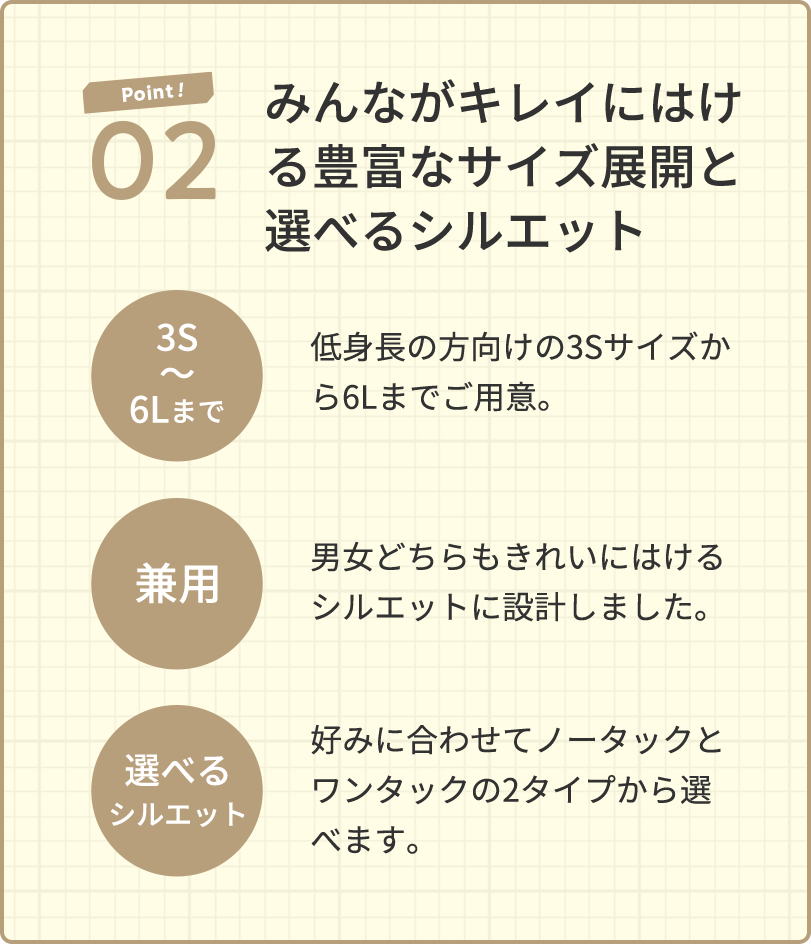 Point! 02 みんながキレイにはける豊富なサイズ展開と選べるシルエット 3S～6Lまで 低身長の方向けの3Sサイズから6Lまでご用意。兼用 男女どちらもきれいにはけるシルエットに設計しました。選べるシルエット 好みに合わせてノータックとワンタックの2タイプから選べます。
