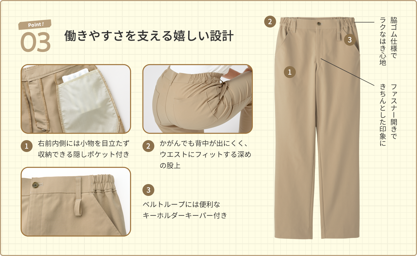 Point! 03 働きやすさを支える嬉しい設計 1.右前内側には小物を目立たず収納できる隠しポケット付き 2.かがんでも背中が出にくく、ウエストにフィットする深めの股上 3.ベルトループには便利なキーホルダーキーパー付き 脇ゴム仕様でラクなはき心地 ファスナー開きできちんとした印象に